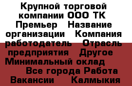 Крупной торговой компании ООО ТК «Премьер › Название организации ­ Компания-работодатель › Отрасль предприятия ­ Другое › Минимальный оклад ­ 23 000 - Все города Работа » Вакансии   . Калмыкия респ.